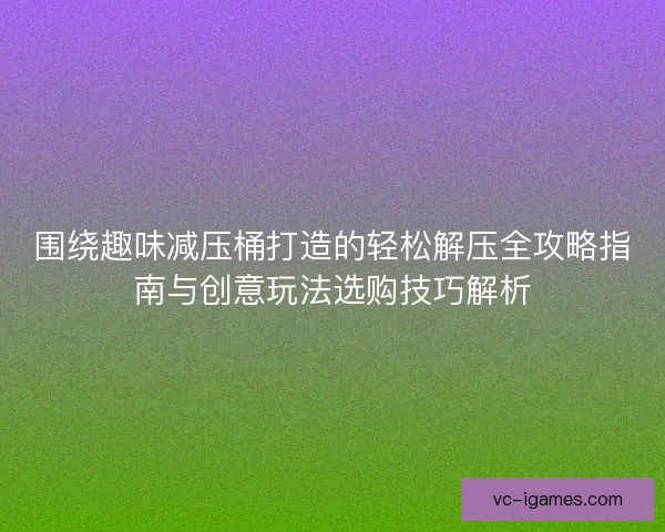 围绕趣味减压桶打造的轻松解压全攻略指南与创意玩法选购技巧解析