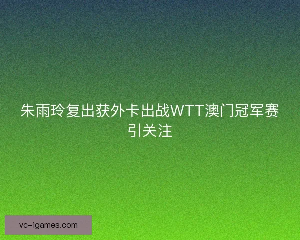 朱雨玲复出获外卡出战WTT澳门冠军赛引关注